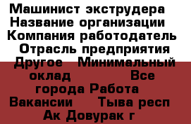 Машинист экструдера › Название организации ­ Компания-работодатель › Отрасль предприятия ­ Другое › Минимальный оклад ­ 12 000 - Все города Работа » Вакансии   . Тыва респ.,Ак-Довурак г.